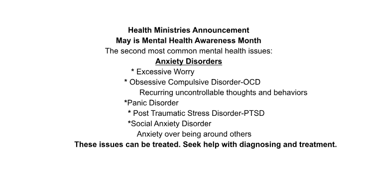 May is Mental Health Awareness Month. The second most common mental health issues: Anxiety Disorders. This includes: excessive worry, Obsessive Compulsive Disorder (recurring uncontrollable thoughts and behaviors), panic disorder, Post Traumatic Stress Disorder (PTSD), Social Anxiety Disorder (anxiety over being around others). These issues can be treated. Seek help with diagnosing and treatment.